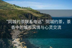 “同城約茶聯(lián)系電話”同城約茶，茶香中的城市風(fēng)情與心靈交流