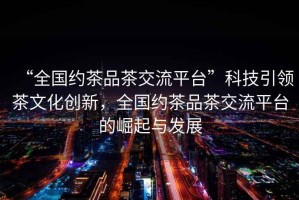 “全國約茶品茶交流平臺(tái)”科技引領(lǐng)茶文化創(chuàng)新，全國約茶品茶交流平臺(tái)的崛起與發(fā)展