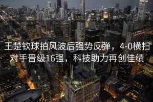 王楚欽球拍風波后強勢反彈，4-0橫掃對手晉級16強，科技助力再創(chuàng)佳績