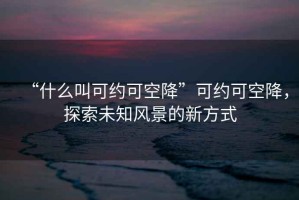 “什么叫可約可空降”可約可空降，探索未知風(fēng)景的新方式
