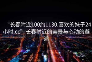 “長春附近100約1130.喜歡的妹子24小時(shí).cc”長春附近的美景與心動(dòng)的邂逅