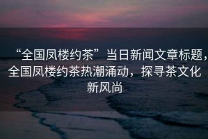 “全國鳳樓約茶”當(dāng)日新聞文章標(biāo)題，全國鳳樓約茶熱潮涌動(dòng)，探尋茶文化新風(fēng)尚