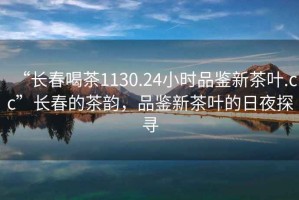 “長春喝茶1130.24小時品鑒新茶葉.cc”長春的茶韻，品鑒新茶葉的日夜探尋