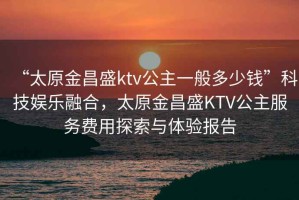 “太原金昌盛ktv公主一般多少錢”科技娛樂融合，太原金昌盛KTV公主服務(wù)費用探索與體驗報告