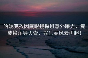 哈妮克孜因戴眼鏡探班意外曝光，竟成換角導(dǎo)火索，娛樂圈風(fēng)云再起！