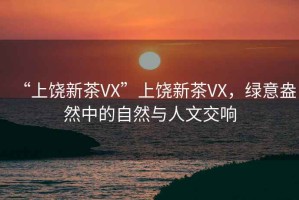 “上饒新茶VX”上饒新茶VX，綠意盎然中的自然與人文交響