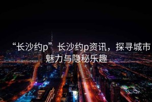 “長(zhǎng)沙約p”長(zhǎng)沙約p資訊，探尋城市魅力與隱秘樂(lè)趣