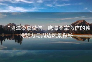 “鷹潭桑拿微信”鷹潭桑拿微信的獨(dú)特魅力與周邊風(fēng)景探秘