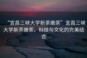 “宜昌三峽大學(xué)新茶嫩茶”宜昌三峽大學(xué)新茶嫩茶，科技與文化的完美結(jié)合