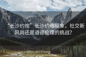 “長(zhǎng)沙約炮”長(zhǎng)沙約炮現(xiàn)象，社交新風(fēng)尚還是道德倫理的挑戰(zhàn)？
