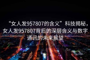 “女人發(fā)957807的含義”科技揭秘，女人發(fā)957807背后的深層含義與數(shù)字通訊的未來(lái)展望