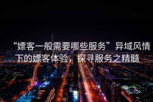 “嫖客一般需要哪些服務(wù)”異域風(fēng)情下的嫖客體驗(yàn)，探尋服務(wù)之精髓
