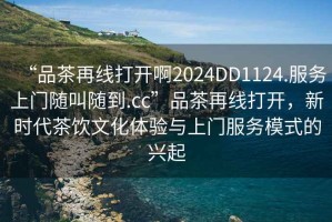 “品茶再線打開啊2024DD1124.服務上門隨叫隨到.cc”品茶再線打開，新時代茶飲文化體驗與上門服務模式的興起