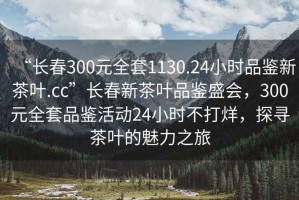“長(zhǎng)春300元全套1130.24小時(shí)品鑒新茶葉.cc”長(zhǎng)春新茶葉品鑒盛會(huì)，300元全套品鑒活動(dòng)24小時(shí)不打烊，探尋茶葉的魅力之旅