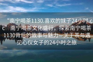 “南寧喝茶1130.喜歡的妹子24小時.cc”南寧喝茶文化盛行，探索南寧喝茶1130背后的故事與魅力—關于茶與遇見心儀女子的24小時之旅