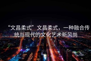 “文昌柔式”文昌柔式，一種融合傳統(tǒng)與現(xiàn)代的文化藝術(shù)新風(fēng)尚