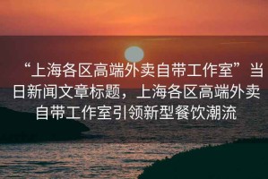 “上海各區(qū)高端外賣自帶工作室”當(dāng)日新聞文章標(biāo)題，上海各區(qū)高端外賣自帶工作室引領(lǐng)新型餐飲潮流