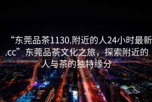“東莞品茶1130.附近的人24小時(shí)最新.cc”東莞品茶文化之旅，探索附近的人與茶的獨(dú)特緣分