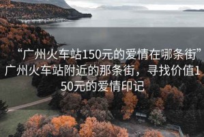 “廣州火車站150元的愛情在哪條街”廣州火車站附近的那條街，尋找價值150元的愛情印記