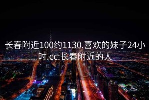 長(zhǎng)春附近100約1130.喜歡的妹子24小時(shí).cc:長(zhǎng)春附近的人
