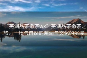 “蕪湖品茶嫩茶wx”蕪湖品茶嫩茶之旅，一場與自然的邂逅與文化的沉浸