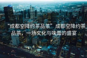 “成都空降約茶品茶”成都空降約茶品茶，一場(chǎng)文化與味蕾的盛宴