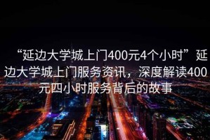 “延邊大學(xué)城上門400元4個(gè)小時(shí)”延邊大學(xué)城上門服務(wù)資訊，深度解讀400元四小時(shí)服務(wù)背后的故事