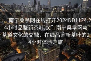 “南寧桑拿網(wǎng)在線(xiàn)打開(kāi)2024DD1124.24小時(shí)品鑒新茶葉.cc”南寧桑拿網(wǎng)與茶道文化的交融，在線(xiàn)品鑒新茶葉的24小時(shí)體驗(yàn)之旅