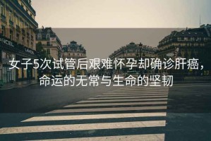 女子5次試管后艱難懷孕卻確診肝癌，命運的無常與生命的堅韌