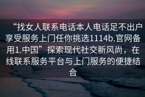 “找女人聯(lián)系電話本人電話足不出戶享受服務(wù)上門任你挑選1114b.官網(wǎng)備用1.中國”探索現(xiàn)代社交新風(fēng)尚，在線聯(lián)系服務(wù)平臺與上門服務(wù)的便捷結(jié)合
