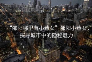 “邵陽哪里有小巷女”邵陽小巷女，探尋城市中的隱秘魅力