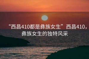 “西昌410都是彝族女生”西昌410，彝族女生的獨(dú)特風(fēng)采