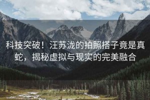 科技突破！汪蘇瀧的拍照搭子竟是真蛇，揭秘虛擬與現(xiàn)實(shí)的完美融合