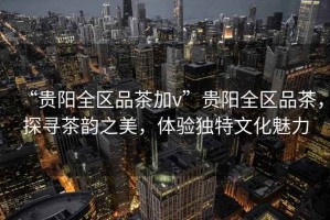 “貴陽全區(qū)品茶加v”貴陽全區(qū)品茶，探尋茶韻之美，體驗(yàn)獨(dú)特文化魅力