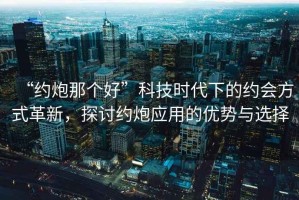 “約炮那個(gè)好”科技時(shí)代下的約會(huì)方式革新，探討約炮應(yīng)用的優(yōu)勢(shì)與選擇