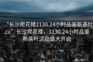 “長(zhǎng)沙爬花樓1130.24小時(shí)品鑒新茶葉.cc”長(zhǎng)沙爬花樓，1130.24小時(shí)品鑒新茶葉活動(dòng)盛大開(kāi)啟