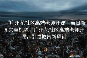 “廣州花社區(qū)高端老師開課”當日新聞文章標題，廣州花社區(qū)高端老師開課，引領(lǐng)教育新風(fēng)尚