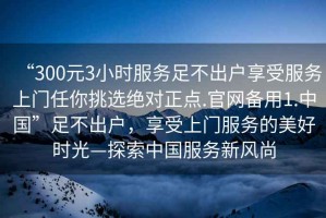 “300元3小時(shí)服務(wù)足不出戶享受服務(wù)上門任你挑選絕對(duì)正點(diǎn).官網(wǎng)備用1.中國”足不出戶，享受上門服務(wù)的美好時(shí)光—探索中國服務(wù)新風(fēng)尚