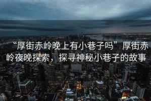 “厚街赤嶺晚上有小巷子嗎”厚街赤嶺夜晚探索，探尋神秘小巷子的故事