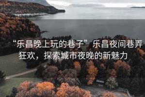 “樂昌晚上玩的巷子”樂昌夜間巷弄狂歡，探索城市夜晚的新魅力