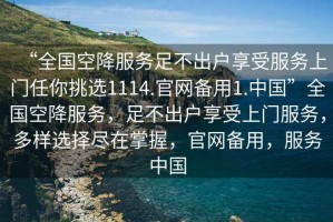 “全國空降服務(wù)足不出戶享受服務(wù)上門任你挑選1114.官網(wǎng)備用1.中國”全國空降服務(wù)，足不出戶享受上門服務(wù)，多樣選擇盡在掌握，官網(wǎng)備用，服務(wù)中國