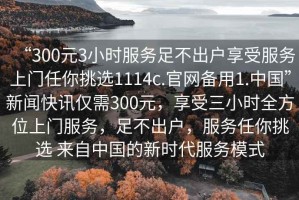 “300元3小時(shí)服務(wù)足不出戶享受服務(wù)上門任你挑選1114c.官網(wǎng)備用1.中國”新聞快訊僅需300元，享受三小時(shí)全方位上門服務(wù)，足不出戶，服務(wù)任你挑選 來自中國的新時(shí)代服務(wù)模式
