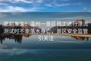 悲劇發(fā)生！溫州一景區(qū)員工進(jìn)行漂流測(cè)試時(shí)不幸落水身亡，景區(qū)安全監(jiān)管引關(guān)注
