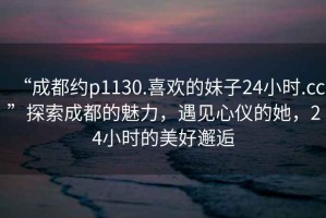 “成都約p1130.喜歡的妹子24小時.cc”探索成都的魅力，遇見心儀的她，24小時的美好邂逅