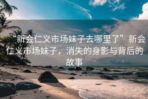 “新會仁義市場妹子去哪里了”新會仁義市場妹子，消失的身影與背后的故事