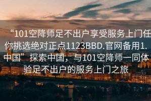 “101空降師足不出戶享受服務(wù)上門任你挑選絕對(duì)正點(diǎn)1123BBD.官網(wǎng)備用1.中國(guó)”探索中國(guó)，與101空降師一同體驗(yàn)足不出戶的服務(wù)上門之旅
