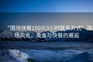 “圍場(chǎng)快餐150元3小時(shí)聯(lián)系方式”圍場(chǎng)風(fēng)光，美食與快餐的邂逅