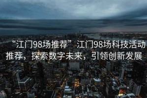 “江門98場推薦”江門98場科技活動推薦，探索數(shù)字未來，引領(lǐng)創(chuàng)新發(fā)展