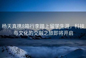 楊天真攜8箱行李踏上留學(xué)生涯，科技與文化的交融之旅即將開啟