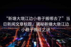 “新塘大墩江邊小巷子搬哪去了”當(dāng)日新聞文章標(biāo)題，揭秘新塘大墩江邊小巷子搬遷之謎